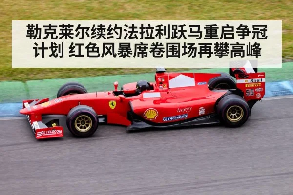 勒克莱尔续约法拉利跃马重启争冠计划 红色风暴席卷围场再攀高峰
