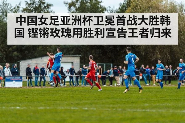 中国女足亚洲杯卫冕首战大胜韩国 铿锵玫瑰用胜利宣告王者归来