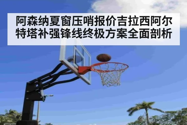 阿森纳夏窗压哨报价吉拉西阿尔特塔补强锋线终极方案全面剖析